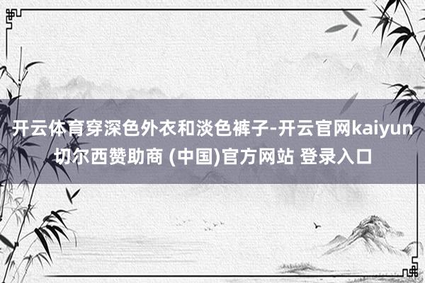 开云体育穿深色外衣和淡色裤子-开云官网kaiyun切尔西赞助商 (中国)官方网站 登录入口