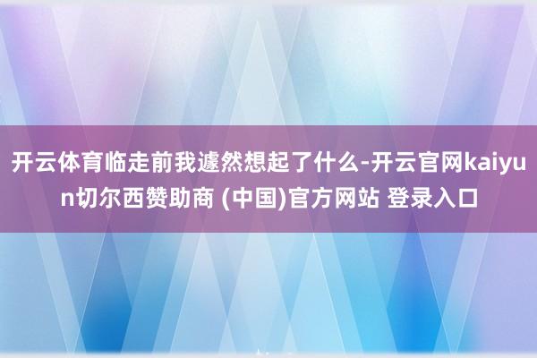 开云体育临走前我遽然想起了什么-开云官网kaiyun切尔西赞助商 (中国)官方网站 登录入口