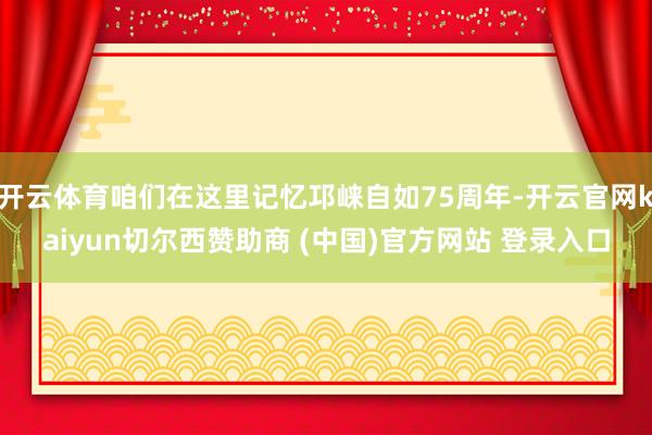 开云体育咱们在这里记忆邛崃自如75周年-开云官网kaiyun切尔西赞助商 (中国)官方网站 登录入口